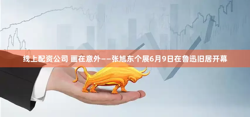 线上配资公司 画在意外——张旭东个展6月9日在鲁迅旧居开幕