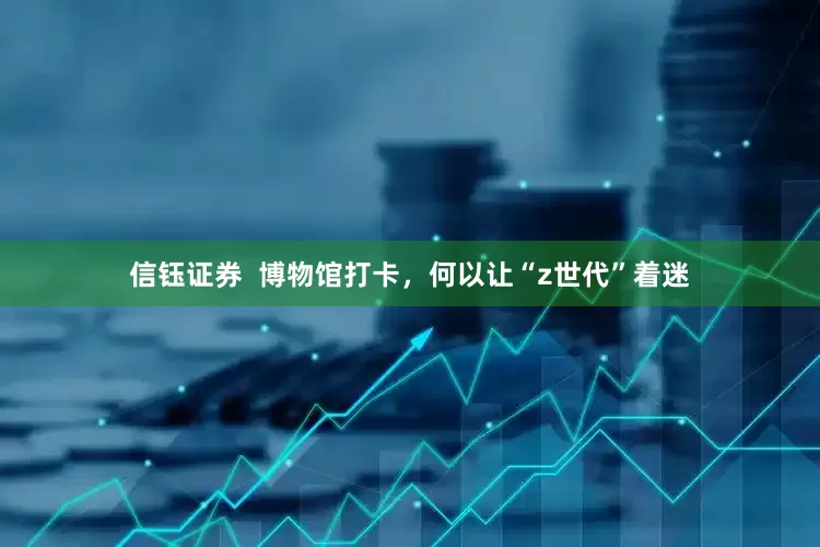 信钰证券  博物馆打卡，何以让“z世代”着迷