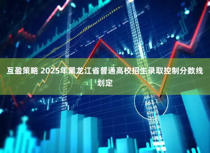 互盈策略 2025年黑龙江省普通高校招生录取控制分数线划定