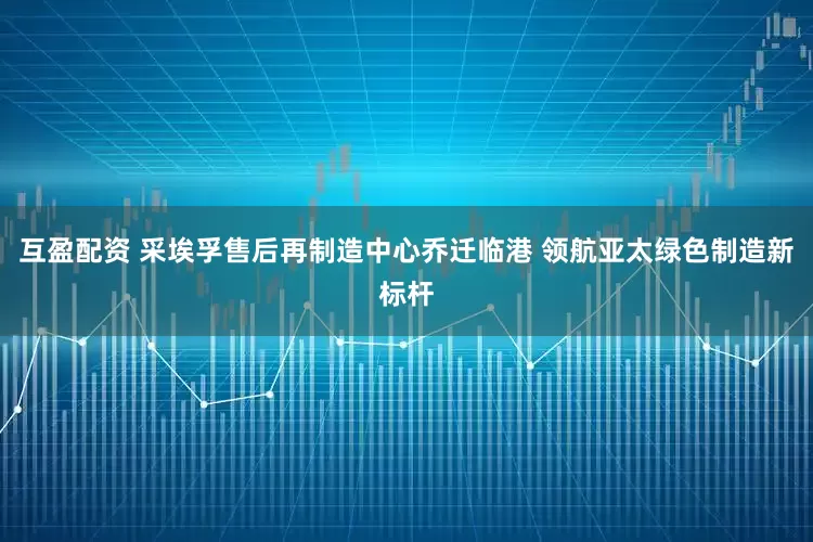 互盈配资 采埃孚售后再制造中心乔迁临港 领航亚太绿色制造新标杆