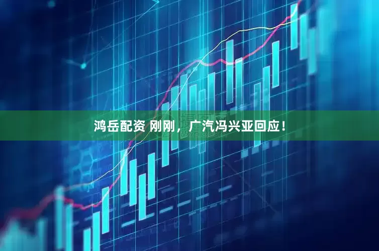 鸿岳配资 刚刚，广汽冯兴亚回应！