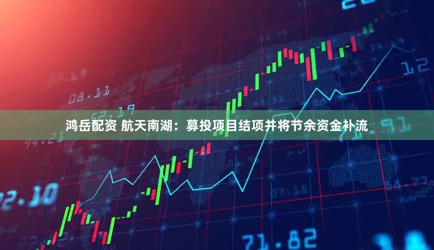 鸿岳配资 航天南湖：募投项目结项并将节余资金补流