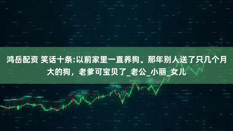 鸿岳配资 笑话十条:以前家里一直养狗。那年别人送了只几个月大的狗，老爹可宝贝了_老公_小丽_女儿
