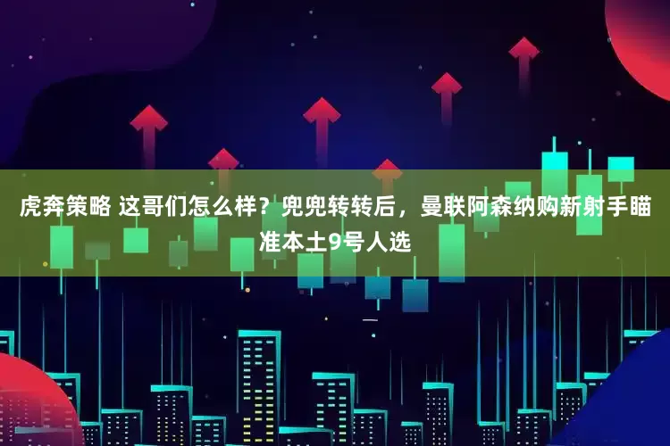 虎奔策略 这哥们怎么样？兜兜转转后，曼联阿森纳购新射手瞄准本土9号人选