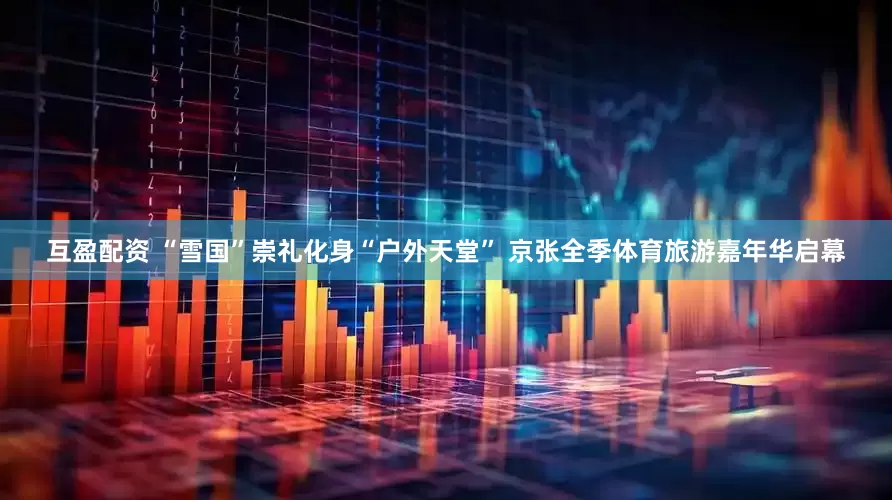 互盈配资 “雪国”崇礼化身“户外天堂” 京张全季体育旅游嘉年华启幕