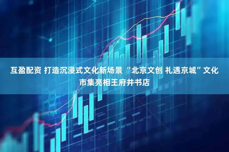 互盈配资 打造沉浸式文化新场景 “北京文创 礼遇京城”文化市集亮相王府井书店