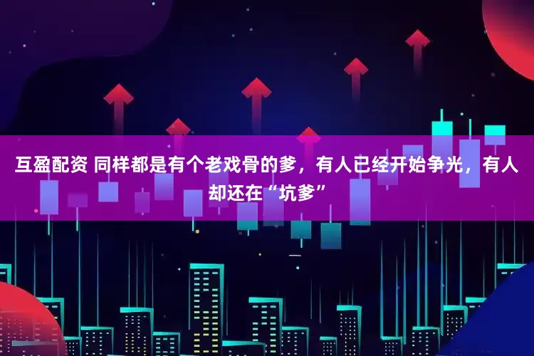 互盈配资 同样都是有个老戏骨的爹，有人已经开始争光，有人却还在“坑爹”
