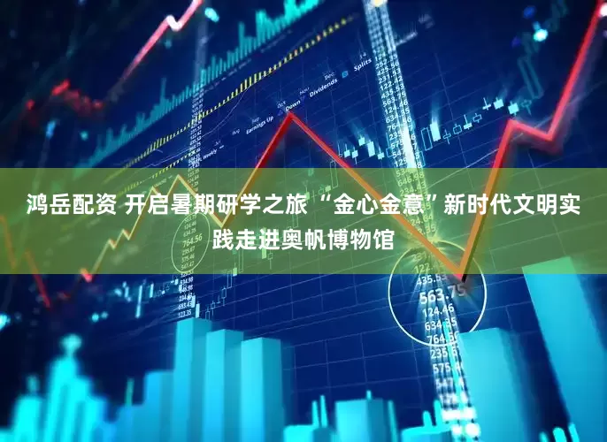 鸿岳配资 开启暑期研学之旅 “金心金意”新时代文明实践走进奥帆博物馆