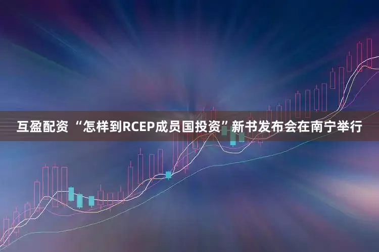 互盈配资 “怎样到RCEP成员国投资”新书发布会在南宁举行