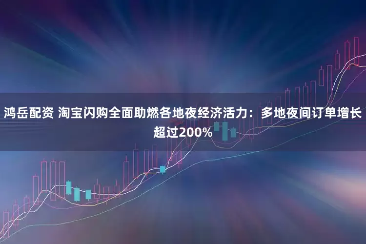鸿岳配资 淘宝闪购全面助燃各地夜经济活力：多地夜间订单增长超过200%