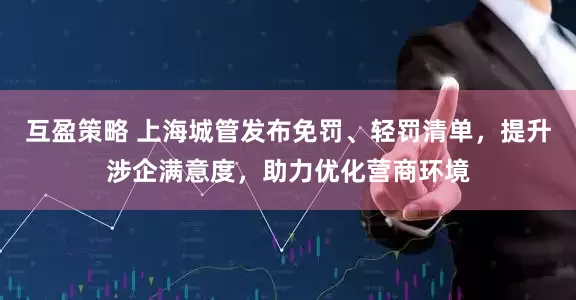 互盈策略 上海城管发布免罚、轻罚清单，提升涉企满意度，助力优化营商环境