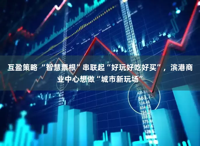 互盈策略 “智慧票根”串联起“好玩好吃好买”，滨港商业中心想做“城市新玩场”