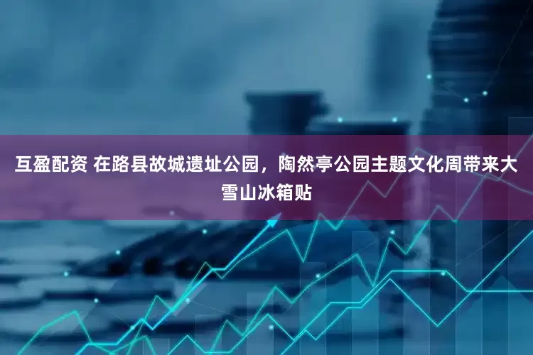 互盈配资 在路县故城遗址公园，陶然亭公园主题文化周带来大雪山冰箱贴