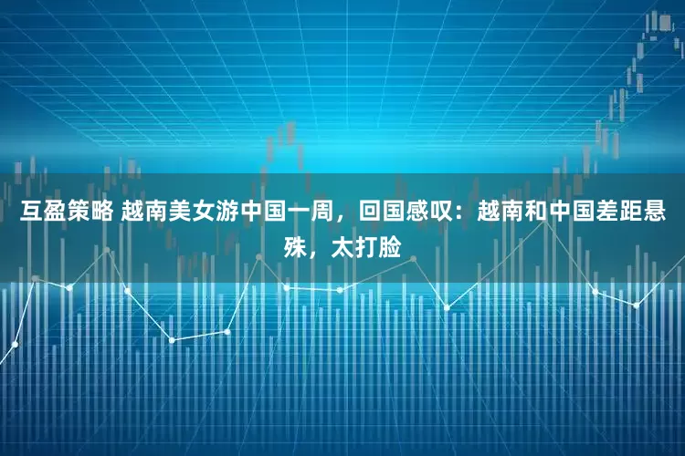 互盈策略 越南美女游中国一周，回国感叹：越南和中国差距悬殊，太打脸