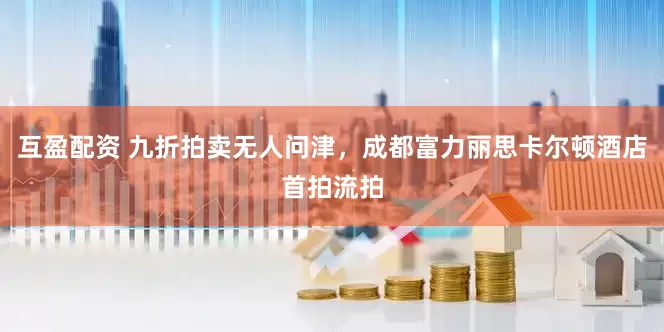 互盈配资 九折拍卖无人问津，成都富力丽思卡尔顿酒店首拍流拍